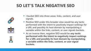 5
 I bucket SEO into three areas: links, content, and user
signals.
 Positive SEO under this broader view would be any tactic
performed with the intent to positively impact rankings for
a URL and possibly its host domain by manipulating a
variable within the links, content, or user signals buckets.
 As an inverse then, negative SEO would be any tactic
performed with the intent to negatively impact rankings
for a URL and possibly its host domain by manipulating
a variable within the links, content, or user signal
buckets.
SO LET’S TALK NEGATIVE SEO
 