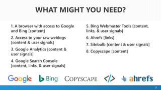 7
WHAT MIGHT YOU NEED?
1. A browser with access to Google
and Bing [content]
2. Access to your raw weblogs
[content & user signals]
3. Google Analytics [content &
user signals]
4. Google Search Console
[content, links, & user signals]
5. Bing Webmaster Tools [content,
links, & user signals]
6. Ahrefs [links]
7. Sitebulb [content & user signals]
8. Copyscape [content]
 