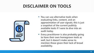 8
 You can use alternative tools when
evaluating links, content, and an
approximation of user signals; this is just
a snapshot of the current publicly
available tools if I were to dive into an
audit today.
 Every practitioner is also probably going
to have their own homegrown tools as
well, but it doesn't make sense to
mention those given their lack of broad
availability.
DISCLAIMER ON TOOLS
 