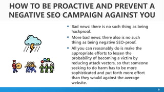 9
 Bad news: there is no such thing as being
hackproof.
 More bad news: there also is no such
thing as being negative SEO-proof.
 All you can reasonably do is make the
appropriate efforts to lessen the
probability of becoming a victim by
reducing attack vectors, so that someone
seeking to do harm has to be more
sophisticated and put forth more effort
than they would against the average
website.
HOW TO BE PROACTIVE AND PREVENT A
NEGATIVE SEO CAMPAIGN AGAINST YOU
 