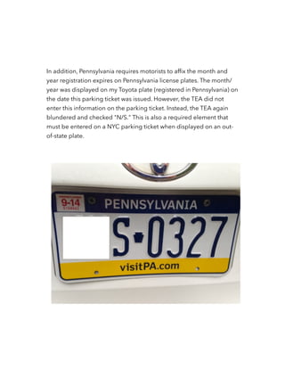 In addition, Pennsylvania requires motorists to afﬁx the month and
year registration expires on Pennsylvania license plates. The month/
year was displayed on my Toyota plate (registered in Pennsylvania) on
the date this parking ticket was issued. However, the TEA did not
enter this information on the parking ticket. Instead, the TEA again
blundered and checked "N/S." This is also a required element that
must be entered on a NYC parking ticket when displayed on an out-
of-state plate.
!
!
 