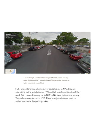 !
!
I fully understand that when a driver parks his car in NYC, they are
submitting to the jurisdiction of NYC and NY to enforce its rules of the
road. But, I never drove my car in NYC or NY, ever. Neither me nor my
Toyota have ever parked in NYC. There is no jurisdictional basis or
authority to issue this parking ticket.
This is a Google Map Street View image of Randall Avenue looking
down the block to the T intersection with Zerega Avenue. There is no
safety zone on the entire block.
 