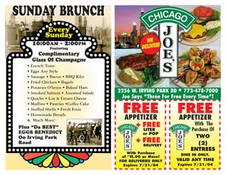 SUNDAY BRUNCH
           Every
          Sunday
    10:00AM - 2:00PM                             WE
             Featuring                         DELIVER!
      Complimentary
    Glass Of Champagne
  • French Toast
  • Eggs Any Style
  • Sausage • Bacon • BBQ Ribs
  • Fried Chicken • Bagels
  • Potatoes O’brien • Baked Ham
  • Smoked Salmon • Assorted Salads   2256 W. IRVING PARK RD • 773-478-7000
  • Quiche • Lox & Cream Cheese        Joe Says “Three For Free Every Time”!

                                        FREE                FREE
  • Muffins • Pastries •Coffee Cake
  • Stuffed Shells • Fresh Fruit
  • Homemade Breads
  & Much More!                          APPETIZER           APPETIZER
                                             + FREE                With The
Plus “Da BEST”
                                                LITER             Purchase Of
EGGS BENEDICT                                   OF POP
On Irving Park                                                      TWO
Road                                         + FREE                  (2)
                                                DELIVERY
                                                                  ENTREES
                                          With Purchase
                                                              DINE IN ONLY.
                                       of $15.00 or More!
                                      FOR DELIVERIES ONLY   VALID ANY TIME
                                        Expires 7/31/04     Expires 7/31/04
 