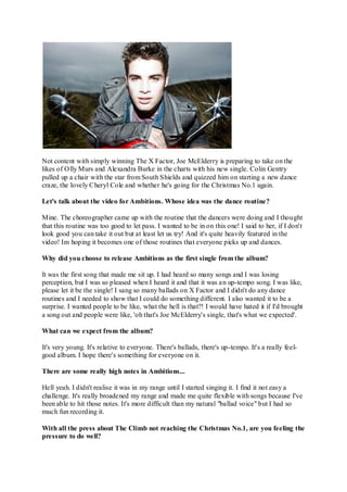Not content with simply winning The X Factor, Joe McElderry is preparing to take on the
likes of Olly Murs and Alexandra Burke in the charts with his new single. Colin Gentry
pulled up a chair with the star from South Shields and quizzed him on starting a new dance
craze, the lovely Cheryl Cole and whether he's going for the Christmas No.1 again.

Let's talk about the video for Ambitions. Whose idea was the dance routine?

Mine. The choreographer came up with the routine that the dancers were doing and I thought
that this routine was too good to let pass. I wanted to be in on this one! I said to her, if I don't
look good you can take it out but at least let us try! And it's quite heavily featured in the
video! Im hoping it becomes one of those routines that everyone picks up and dances.

Why did you choose to release Ambitions as the first single from the album?

It was the first song that made me sit up. I had heard so many songs and I was losing
perception, but I was so pleased when I heard it and that it was a n up-tempo song. I was like,
please let it be the single! I sang so many ballads on X Factor and I didn't do any dance
routines and I needed to show that I could do something different. I also wanted it to be a
surprise. I wanted people to be like, what the hell is that?! I would have hated it if I'd brought
a song out and people were like, 'oh that's Joe McElderry's single, that's what we expected'.

What can we expect from the album?

It's very young. It's relative to everyone. There's ballads, there's up-tempo. It's a really feel-
good album. I hope there's something for everyone on it.

There are some really high notes in Ambitions...

Hell yeah. I didn't realise it was in my range until I started singing it. I find it not easy a
challenge. It's really broadened my range and made me quite flexible with songs because I've
been able to hit those notes. It's more difficult than my natural "ballad voice" but I had so
much fun recording it.

With all the press about The Climb not reaching the Christmas No.1, are you feeling the
pressure to do well?
 