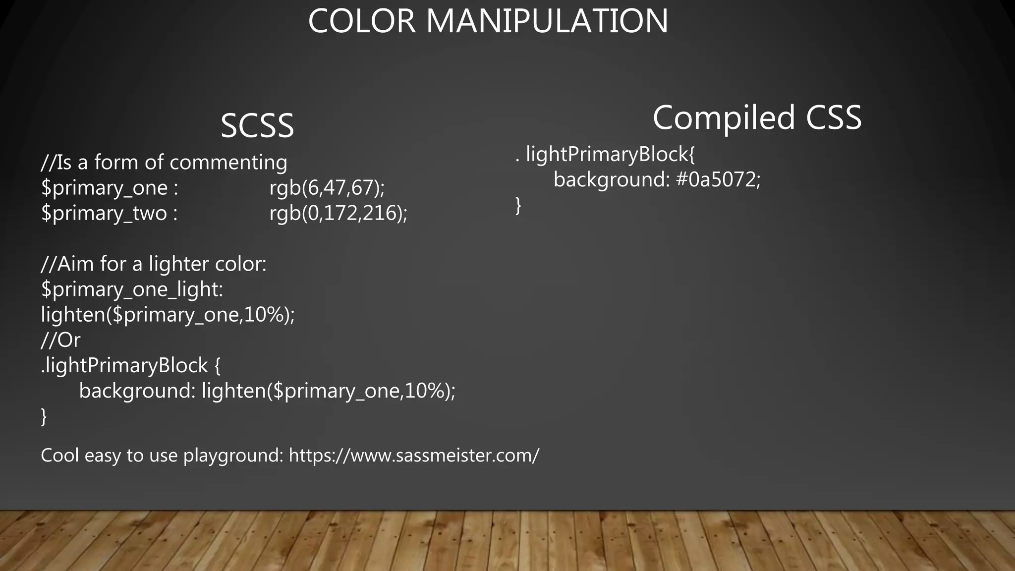 SCSS
//Is a form of commenting
$primary_one : rgb(6,47,67);
$primary_two : rgb(0,172,216);
//Aim for a lighter color:
$primary_one_light:
lighten($primary_one,10%);
//Or
.lightPrimaryBlock {
background: lighten($primary_one,10%);
}
Compiled CSS
. lightPrimaryBlock{
background: #0a5072;
}
COLOR MANIPULATION
Cool easy to use playground: https://www.sassmeister.com/
 