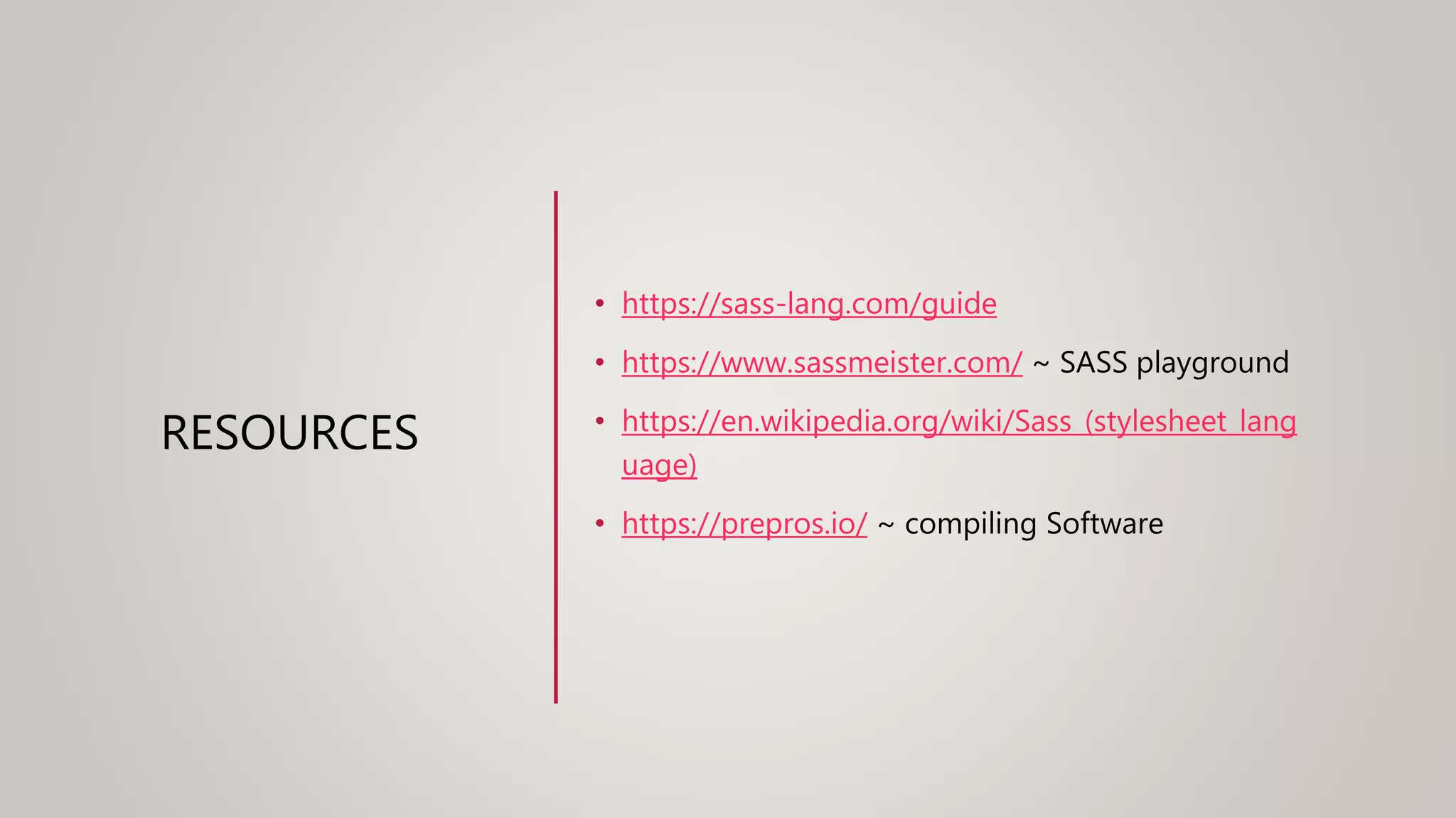RESOURCES
• https://sass-lang.com/guide
• https://www.sassmeister.com/ ~ SASS playground
• https://en.wikipedia.org/wiki/Sass_(stylesheet_lang
uage)
• https://prepros.io/ ~ compiling Software
 