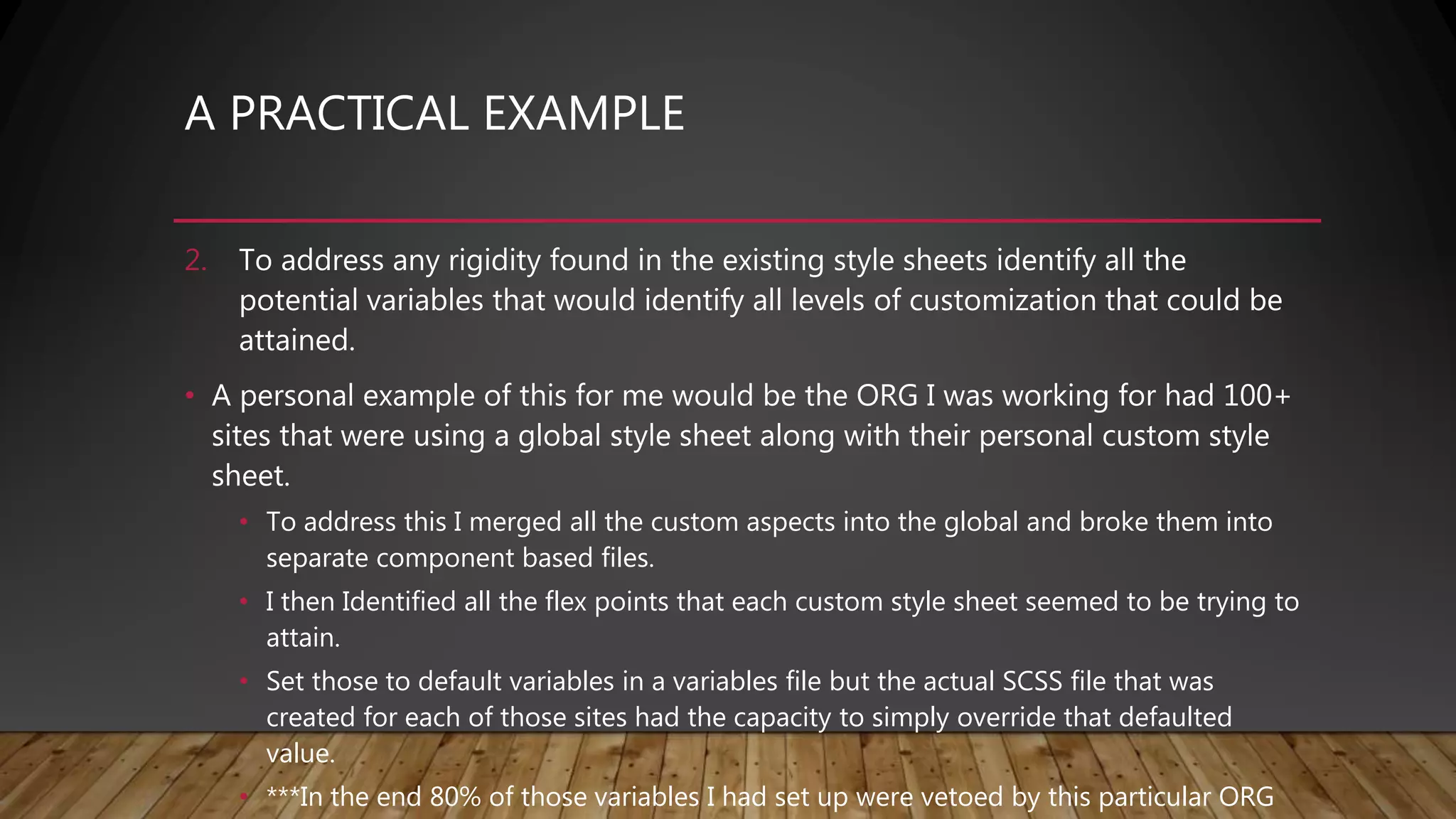 A PRACTICAL EXAMPLE
2. To address any rigidity found in the existing style sheets identify all the
potential variables that would identify all levels of customization that could be
attained.
• A personal example of this for me would be the ORG I was working for had 100+
sites that were using a global style sheet along with their personal custom style
sheet.
• To address this I merged all the custom aspects into the global and broke them into
separate component based files.
• I then Identified all the flex points that each custom style sheet seemed to be trying to
attain.
• Set those to default variables in a variables file but the actual SCSS file that was
created for each of those sites had the capacity to simply override that defaulted
value.
• ***In the end 80% of those variables I had set up were vetoed by this particular ORG
 