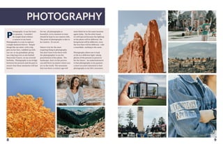 PHOTOGRAPHY
8
hotography, to say the least,
is a passion. I wouldn’t
be caught dead without
a camera in my hand.
Photography is a way to capture
a single moment forever. Simple
things like my sister, with a big
grin on her face, cuddled up with
our cat, or my granddad, giving
me a big hug even as she battled
Pancreatic Cancer, on my seventh
birthday. Photography is my bridge
between the present and the past to
ensure that those memories will last
forever.
P
For me, all photography is
beautiful, every moment in time
should be kept in our camera rolls.
The point of photography is also to
be creative. It’s an art.
Nature is by far the most
inspiring thing to photography.
You don’t have to be there with
the photographer to see the
peacefulness of the photo. The
landscape, that’s in the picture,
can still there no matter where you
are in the world. The mountain
that was there a century ago will
most likely be in the same location
again today. On the other hand,
it’s still special because the lighting
in the photo will be different, the
foreground will be different, even
the lens flare will be different. Like
a snowflake, nothing is the same.
Photography allows me to look
at life in a different light; taking
photos of the present to preserve
for the future. An understatement
is that photography is my passion:
a more accurate statement is that
photography is my life’s avocation.
9
 