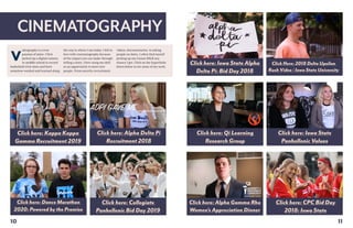 CINEMATOGRAPHY
Click here: Alpha Delta Pi
Recruitment 2018
Click here: CPC Bid Day
2018: Iowa State
Click here: Kappa Kappa
Gamma Recruitment 2019
Click here: Alpha Gamma Rho
Women’s Appreciation Dinner
10
ideography is a true
passion of mine. I first
picked up a digital camera
in middle school to record
basketball trick shots and have
somehow worked and learned along
V
the way to where I am today. I fell in
love with cinematography because
of the impact you can make through
telling a story. I love using my skill
as an opportunity to meet new
people. From sorority recruitment
videos, documentaries, to asking
people on dates, I often find myself
picking up my Canon DSLR any
chance I get. Click on the hyperlinks
down below to see some of my work.
Click here: Qi Learning
Research Group
Click here: Iowa State
Panhellenic Values
Click Here: 2018 Delta Upsilon
Rush Video | Iowa State University
Click here: Iowa State Alpha
Delta Pi: Bid Day 2018
Click here: Dance Marathon
2020: Powered by the Promise
Click here: Collegiate
Panhellenic Bid Day 2019
11
 