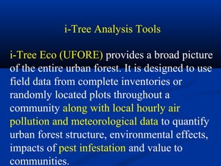 i-Tree Analysis Tools

i-Tree Eco (UFORE) provides a broad picture
of the entire urban forest. It is designed to use
field data from complete inventories or
randomly located plots throughout a
community along with local hourly air
pollution and meteorological data to quantify
urban forest structure, environmental effects,
impacts of pest infestation and value to
communities.
 