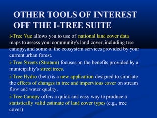 OTHER TOOLS OF INTEREST
 OFF THE I-TREE SUITE
i-Tree Vue allows you to use of national land cover data
maps to assess your community's land cover, including tree
canopy, and some of the ecosystem services provided by your
current urban forest.
i-Tree Streets (Stratum) focuses on the benefits provided by a
municipality's street trees.
i-Tree Hydro (beta) is a new application designed to simulate
the effects of changes in tree and impervious cover on stream
flow and water quality.
i-Tree Canopy offers a quick and easy way to produce a
statistically valid estimate of land cover types (e.g., tree
cover)
 