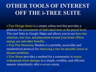 OTHER TOOLS OF INTEREST
  OFF THE i-TREE SUITE

i-Tree Design (beta) is a simple online tool that provides a
platform for assessments of individual trees at the parcel level.
This tool links to Google Maps and allows you to see how tree
selection, tree size, and placement around your home effects
energy use and other benefits.
i-Tree Pest Detection Module is a portable, accessible and
standardized protocol for observing a tree for possible insect or
disease problems.
i-Tree Storm provides a method for a community to assess
widespread storm damage in a simple, credible, and efficient
manner immediately after a severe storm.
 