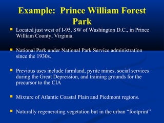 Example: Prince William Forest
                Park
   Located just west of I-95, SW of Washington D.C., in Prince
    William County, Virginia.

   National Park under National Park Service administration
    since the 1930s.

   Previous uses include farmland, pyrite mines, social services
    during the Great Depression, and training grounds for the
    precursor to the CIA

   Mixture of Atlantic Coastal Plain and Piedmont regions.

   Naturally regenerating vegetation but in the urban “footprint”
 