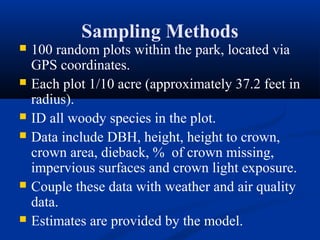 Sampling Methods
   100 random plots within the park, located via
    GPS coordinates.
   Each plot 1/10 acre (approximately 37.2 feet in
    radius).
   ID all woody species in the plot.
   Data include DBH, height, height to crown,
    crown area, dieback, % of crown missing,
    impervious surfaces and crown light exposure.
   Couple these data with weather and air quality
    data.
   Estimates are provided by the model.
 