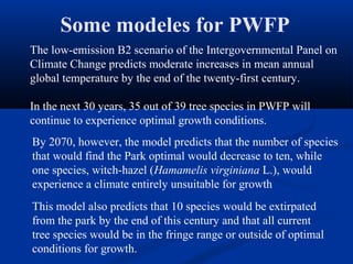 Some modeles for PWFP
The low-emission B2 scenario of the Intergovernmental Panel on
Climate Change predicts moderate increases in mean annual
global temperature by the end of the twenty-first century.

In the next 30 years, 35 out of 39 tree species in PWFP will
continue to experience optimal growth conditions.
By 2070, however, the model predicts that the number of species
that would find the Park optimal would decrease to ten, while
one species, witch-hazel (Hamamelis virginiana L.), would
experience a climate entirely unsuitable for growth
This model also predicts that 10 species would be extirpated
from the park by the end of this century and that all current
tree species would be in the fringe range or outside of optimal
conditions for growth.
 