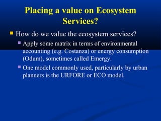Placing a value on Ecosystem
                  Services?
   How do we value the ecosystem services?
     Apply some matrix in terms of environmental
      accounting (e.g. Costanza) or energy consumption
      (Odum), sometimes called Emergy.
     One model commonly used, particularly by urban
      planners is the URFORE or ECO model.
 