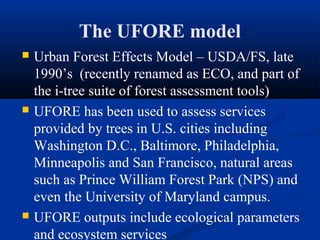 The UFORE model
   Urban Forest Effects Model – USDA/FS, late
    1990’s (recently renamed as ECO, and part of
    the i-tree suite of forest assessment tools)
   UFORE has been used to assess services
    provided by trees in U.S. cities including
    Washington D.C., Baltimore, Philadelphia,
    Minneapolis and San Francisco, natural areas
    such as Prince William Forest Park (NPS) and
    even the University of Maryland campus.
   UFORE outputs include ecological parameters
    and ecosystem services
 