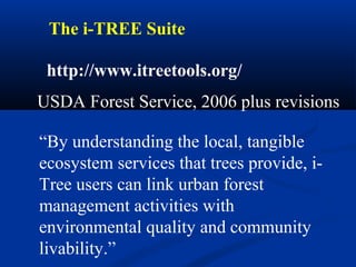 The i-TREE Suite

 http://www.itreetools.org/
USDA Forest Service, 2006 plus revisions

“By understanding the local, tangible
ecosystem services that trees provide, i-
Tree users can link urban forest
management activities with
environmental quality and community
livability.”
 