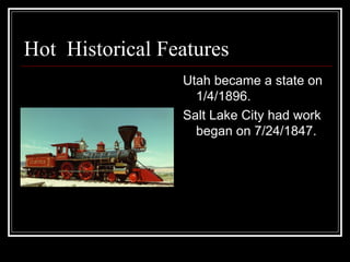 Hot  Historical Features  Utah became a state on 1/4/1896. Salt Lake City had work began on 7/24/1847.  