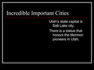 Incredible Important Cities  Utah’s state capital is Salt Lake city. There is a statue that honors the Mormon pioneers in Utah. 