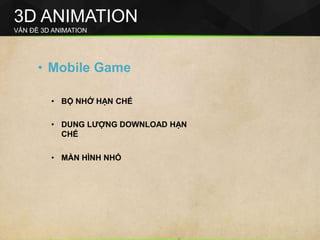 3D ANIMATION
VẤN ĐỀ 3D ANIMATION
• Mobile Game
• BỘ NHỚ HẠN CHẾ
• DUNG LƯỢNG DOWNLOAD HẠN
CHẾ
• MÀN HÌNH NHỎ
 
