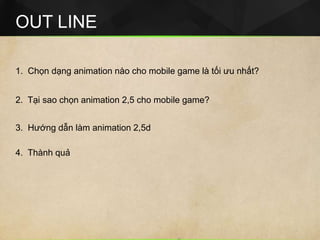 OUT LINE
1. Chọn dạng animation nào cho mobile game là tối ưu nhất?
2. Tại sao chọn animation 2,5 cho mobile game?
4. Thành quả
3. Hướng dẫn làm animation 2,5d
 