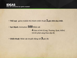 • Thể Loại: game mobile thủ thành chiến thuật 1góc nhìn duy nhất.
• Sực Mạnh: Animation 500Nhân vật
- 4 class vũ khí (Cung, Thương, Quạt, Kiếm)
- Vũ khí phát sáng theo cấp độ
• Chiến thuật: Nhân vật chuyển động với 3góc độ
 