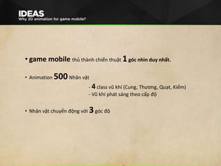 • game mobile thủ thành chiến thuật 1góc nhìn duy nhất.
• Animation 500Nhân vật
- 4 class vũ khí (Cung, Thương, Quạt, Kiếm)
- Vũ khí phát sáng theo cấp độ
• Nhân vật chuyển động với 3góc độ
 