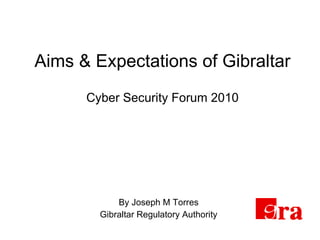 Aims & Expectations of Gibraltar Cyber Security Forum 2010 By Joseph M Torres Gibraltar Regulatory Authority 