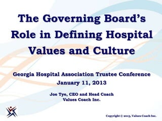 The Governing Board’s
Role in Defining Hospital
     Values and Culture

Georgia Hospital Association Trustee Conference
               January 11, 2013

            Joe Tye, CEO and Head Coach
                  Values Coach Inc.


                                   Copyright © 2013, Values Coach Inc.
 