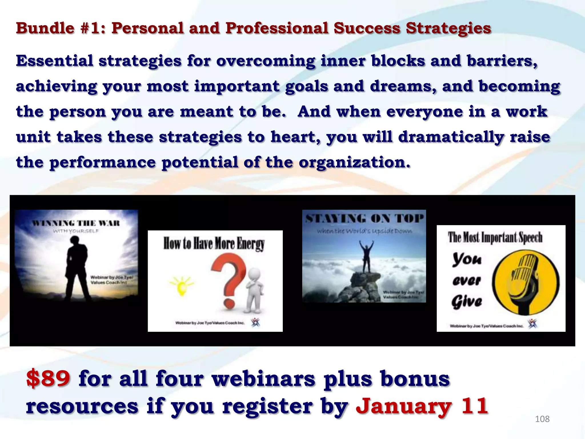 Bundle #1: Personal and Professional Success Strategies

Essential strategies for overcoming inner blocks and barriers,
achieving your most important goals and dreams, and becoming
the person you are meant to be. And when everyone in a work
unit takes these strategies to heart, you will dramatically raise
the performance potential of the organization.




 $89 for all four webinars plus bonus
 resources if you register by January 11                       108
 