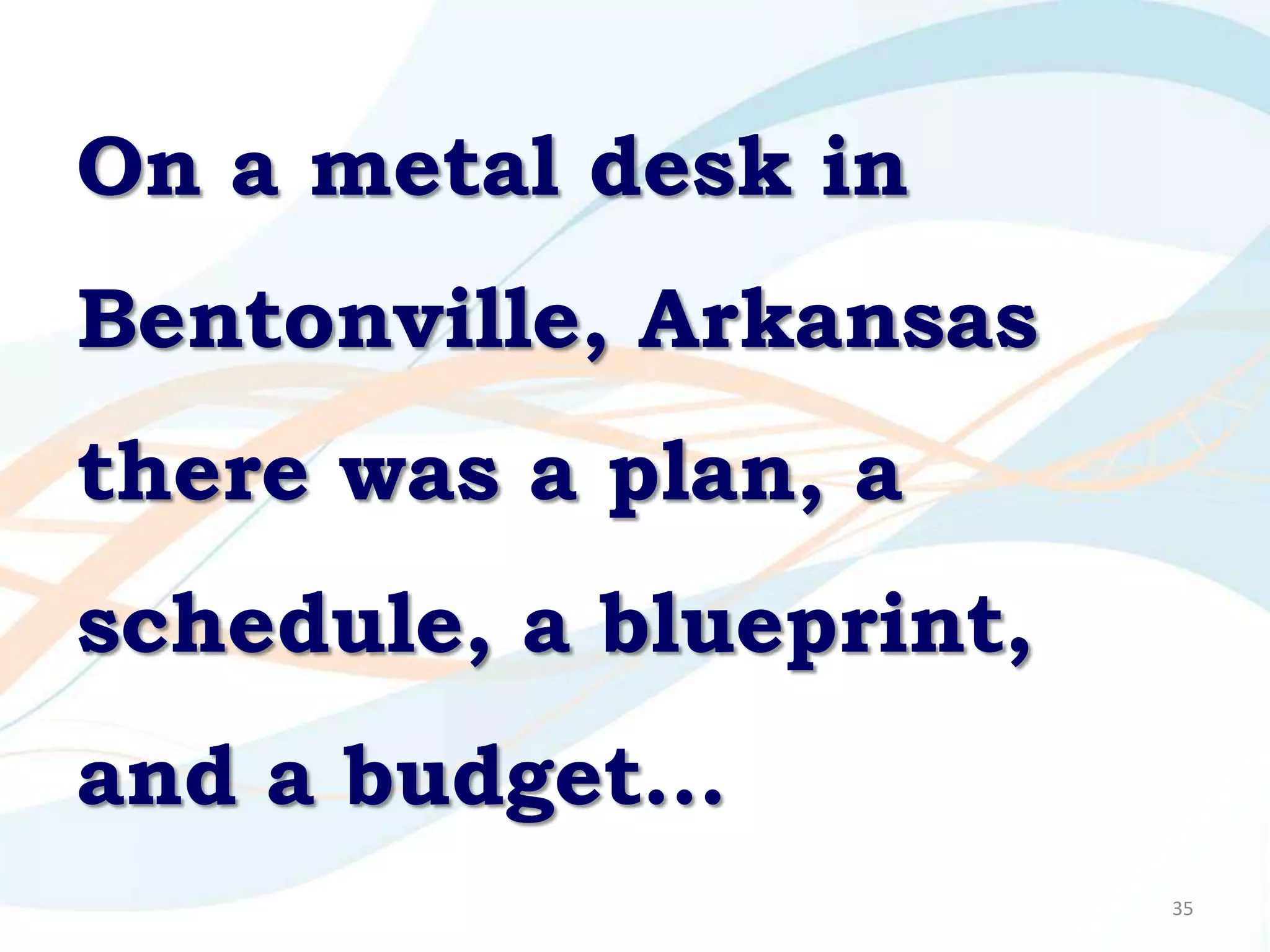 On a metal desk in
Bentonville, Arkansas
there was a plan, a
schedule, a blueprint,
and a budget…
                         35
 