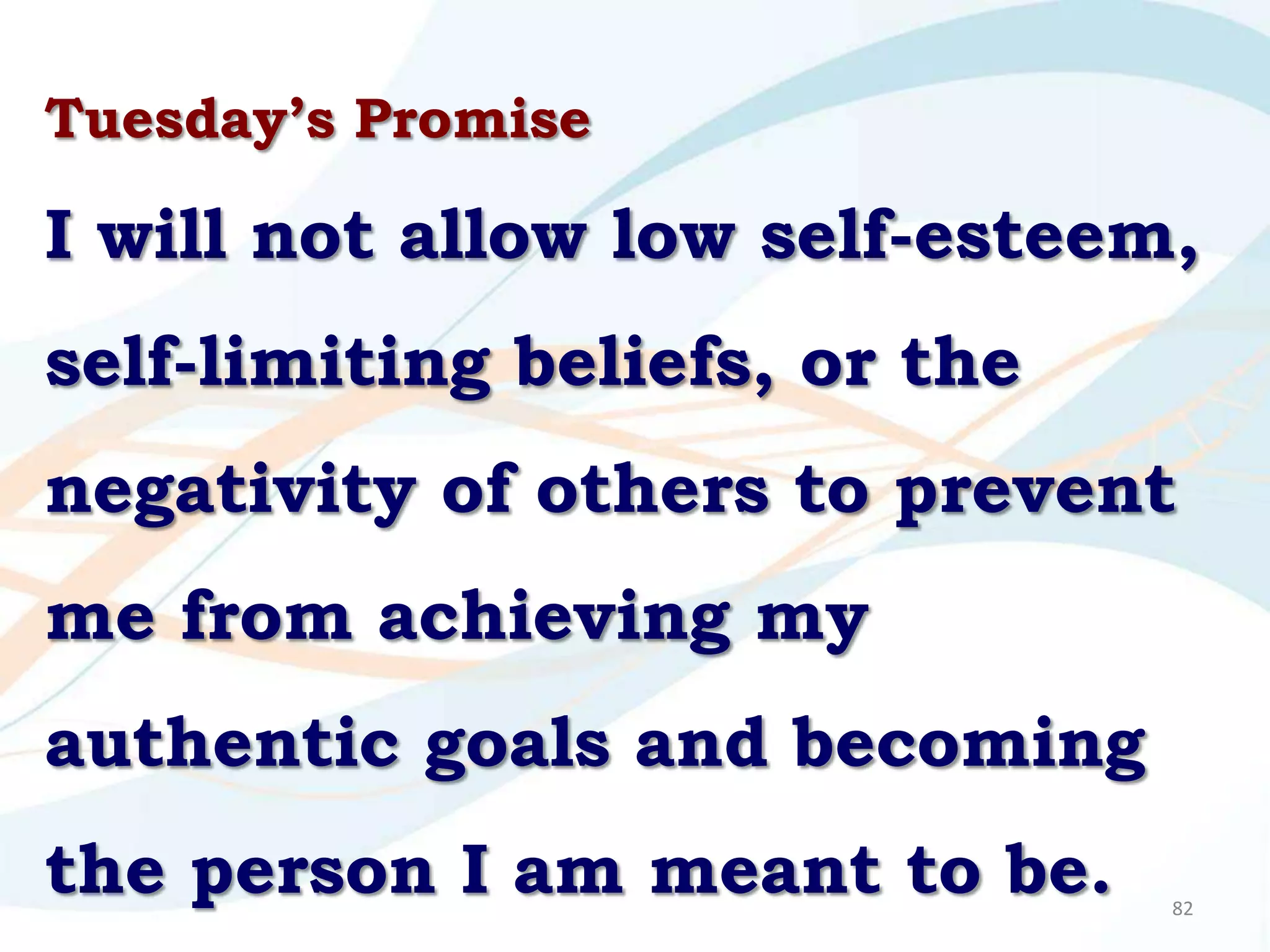 Tuesday’s Promise

I will not allow low self-esteem,
self-limiting beliefs, or the
negativity of others to prevent
me from achieving my
authentic goals and becoming
the person I am meant to be.    82
 