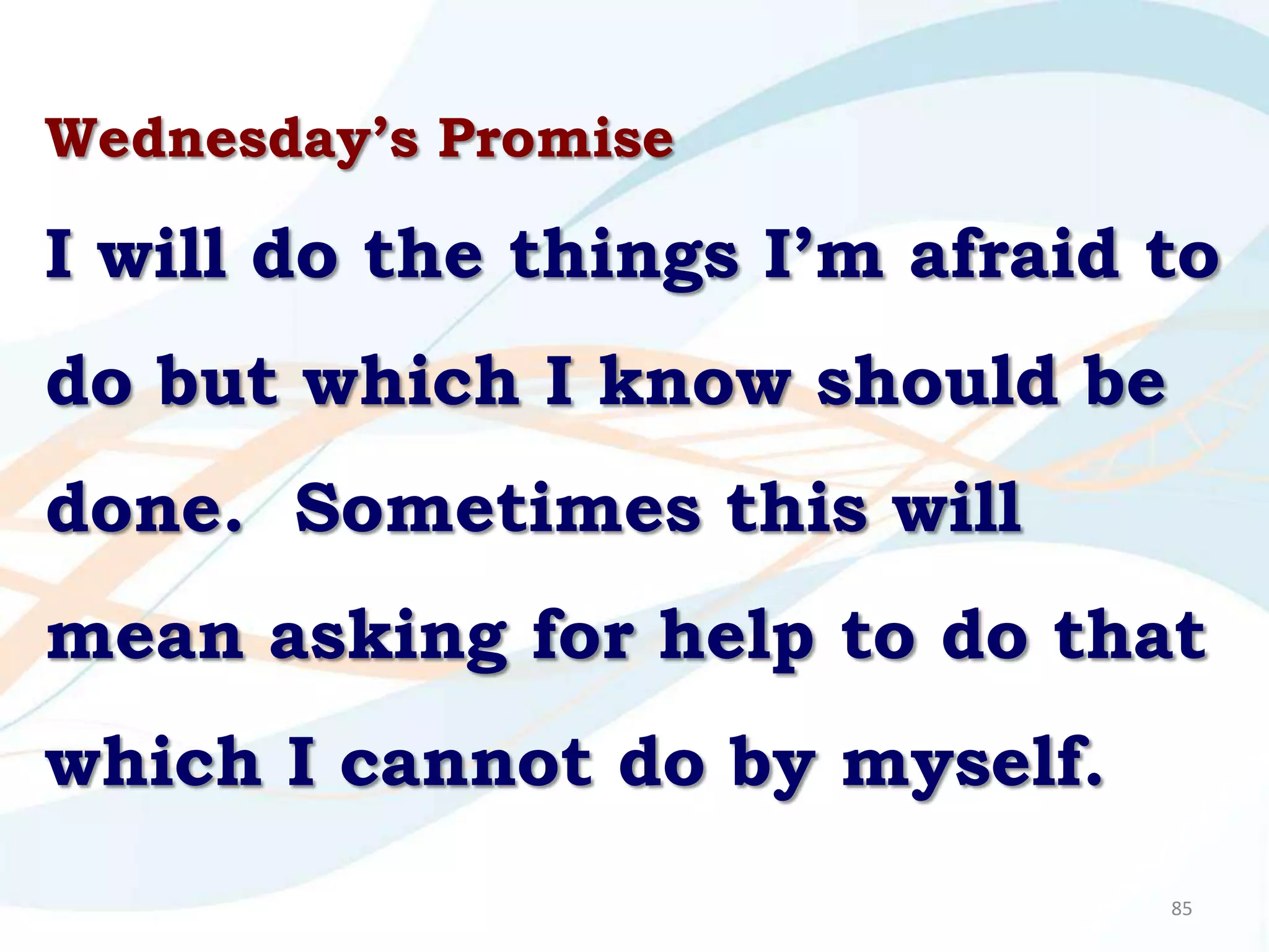 Wednesday’s Promise

I will do the things I’m afraid to
do but which I know should be
done. Sometimes this will
mean asking for help to do that
which I cannot do by myself.
                                85
 