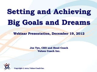 Setting and Achieving
Big Goals and Dreams
 Webinar Presentation, December 19, 2012



                   Joe Tye, CEO and Head Coach
                         Values Coach Inc.




 Copyright © 2012, Values Coach Inc.
 