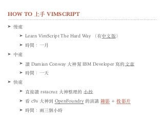 HOW TO 上⼿ VIMSCRIPT
➤ 慢速
➤ Learn VimScript The Hard Way （有中⽂版）
➤ 時間：⼀⽉
➤ 中速
➤ 讀 Damian Conway ⼤神幫 IBM Developer 寫的⽂章
➤ 時間：⼀天
➤ 快速
➤ 直接讀 rstacruz ⼤神整理的 ⼩抄
➤ 看 c9s ⼤神到 OpenFoundry 的演講 錄影 + 投影⽚
➤ 時間：兩三個⼩時
 