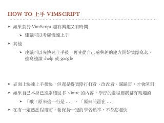 HOW TO 上⼿ VIMSCRIPT
➤ 如果對於 VimScript 超有興趣又有時間
➤ 建議可以考慮慢速上⼿
➤ 其他
➤ 建議可以先快速上⼿後，再先從⾃⼰感興趣的地⽅開始實際寫起，
邊寫邊讀 :help 或 google
➤ 表⾯上快速上⼿很快，但還是得實際打打看、改改看、踩踩雷，才會深刻
➤ 如果⾃⼰本身已經累積很多 .vimrc 的內容，學習的過程應該蠻有樂趣的
➤ 「哦！原來這⼀⾏是 …」、「原來問題在 …」
➤ 在有⼀定熟悉程度前，要保持⼀定的學習頻率，不然忘超快
 