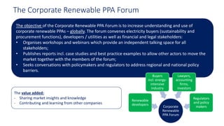 The objective of the Corporate Renewable PPA Forum is to increase understanding and use of
corporate renewable PPAs – globally. The forum convenes electricity buyers (sustainability and
procurement functions), developers / utilities as well as financial and legal stakeholders:
• Organises workshops and webinars which provide an independent talking space for all
stakeholders;
• Publishes reports incl. case studies and best practice examples to allow other actors to move the
market together with the members of the forum;
• Seeks conversations with policymakers and regulators to address regional and national policy
barriers.
Corporate
Renewable
PPA Forum
Renewable
developers
Buyers
incl. energy-
intensive
industry
Lawyers,
accounting
firms,
investors
Regulators
and policy
makers
The Corporate Renewable PPA Forum
The value added:
- Sharing market insights and knowledge
- Contributing and learning from other companies
 