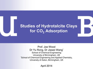 Prof. Joe Wood
Dr Yu Rong, Dr Jiawei Wang*
School of Chemical Engineering
University of Birmingham, UK
*School of Chemical Engineering and Applied Chemistry,
University of Aston, Birmingham, UK
April 2014
Studies of Hydrotalcite Clays
for CO2 Adsorption
 