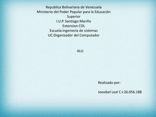 Republica Bolivariana de Venezuela
Ministerio del Poder Popular para la Educación
Superior
I.U.P. Santiago Mariño
Extension COL
Escuela:ingenieria de sistemas
UC:Organizador del Computador
Realizado por:
Joexibel Leal C.I:26.056.188
ALU
 