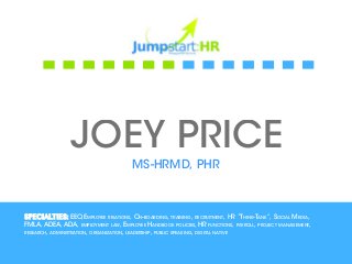 JOEY PRICE
                                      MS-HRMD, PHR



Specialties: EEO,Employee relations, On-boarding, training, recruitment, HR “Think-Tank”, Social Media,
FMLA, ADEA, ADA, employment law, Employee Handbook policies, HR functions, payroll, project management,
research, administration, organization, leadership, public speaking, digital native
 