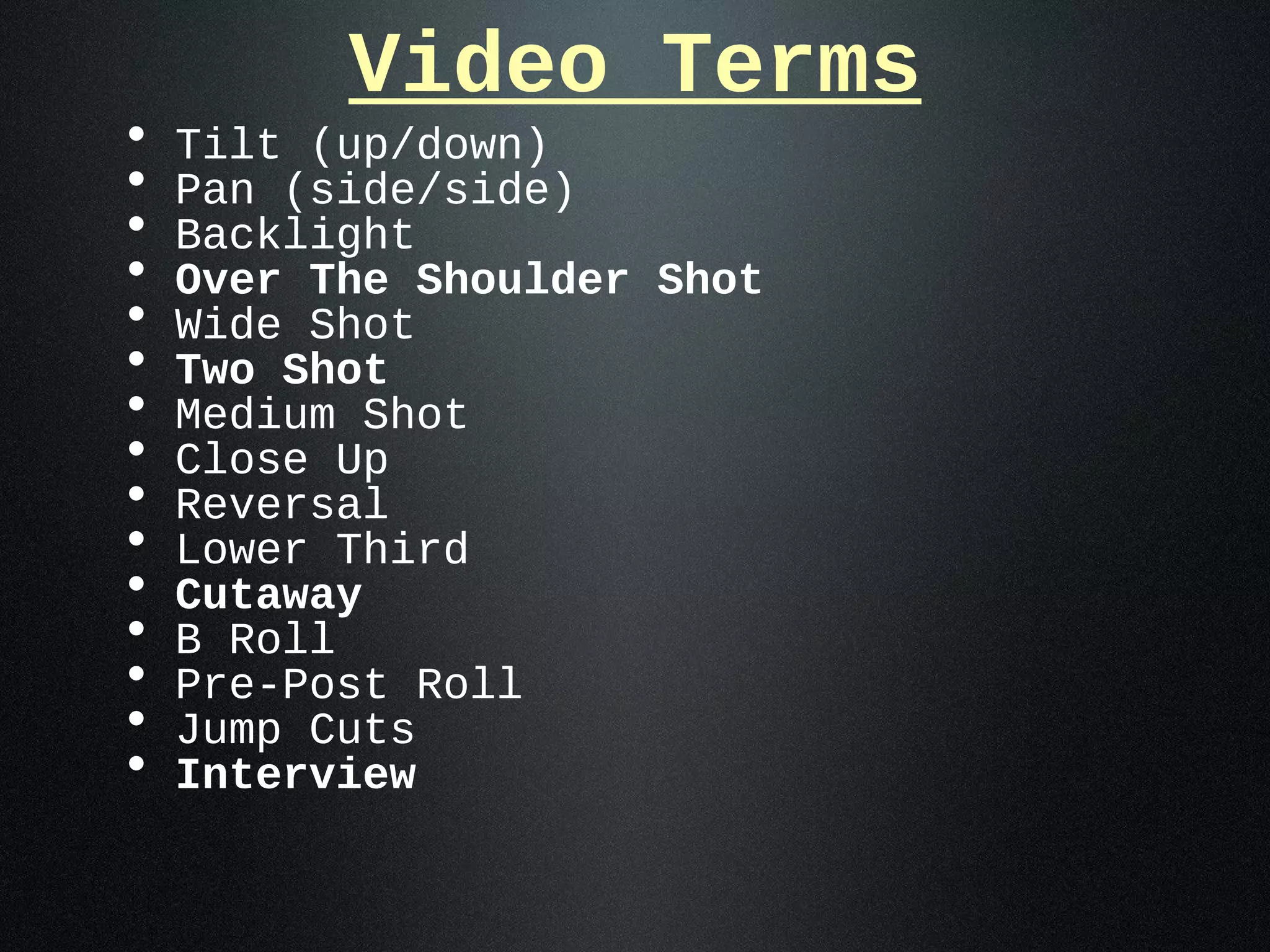 Video Terms
•   Tilt (up/down)
•   Pan (side/side)
•   Backlight
•   Over The Shoulder Shot
•   Wide Shot
•   Two Shot
•   Medium Shot
•   Close Up
•   Reversal
•   Lower Third
•   Cutaway
•   B Roll
•   Pre-Post Roll
•   Jump Cuts
•   Interview
 