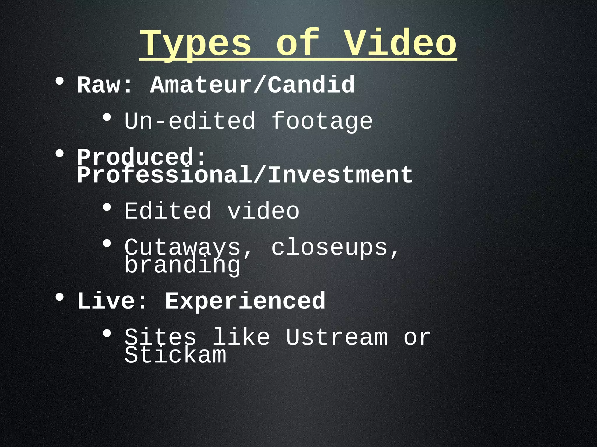 Types of Video
• Raw: Amateur/Candid
   • Un-edited footage
• Produced:
  Professional/Investment
   • Edited video
   • Cutaways, closeups,
     branding
• Live: Experienced
   • Sites like Ustream or
     Stickam
 