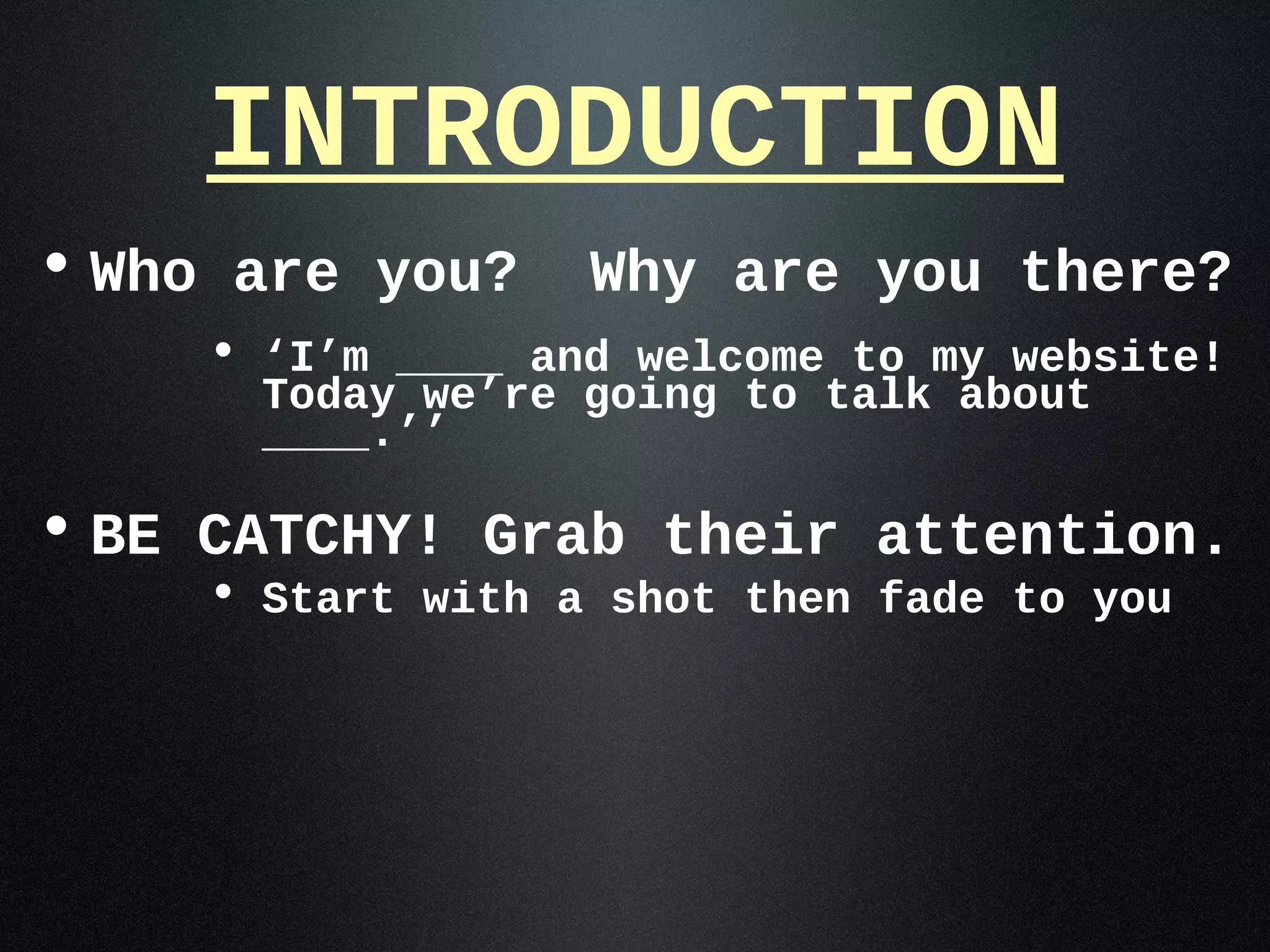 INTRODUCTION
• Who are you?    Why are you there?
    • ‘I’m ____ and welcome to my website!
      Today we’re going to talk about
      ____.’’

• BE CATCHY! Grab their attention.
    • Start with a shot then fade to you
 