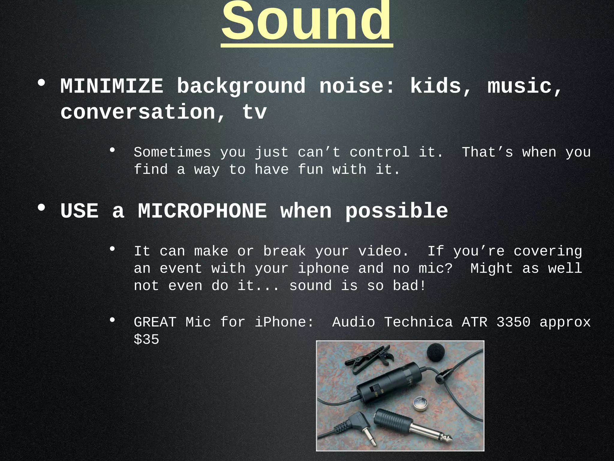 Sound
• MINIMIZE background noise: kids, music,
  conversation, tv
     • Sometimes you just can’t control it. That’s when you
       find a way to have fun with it.

• USE a MICROPHONE when possible
     • It can make or break your video. If you’re covering
       an event with your iphone and no mic?   Might as well
       not even do it... sound is so bad!

     • GREAT Mic for iPhone: Audio Technica ATR 3350 approx
       $35
 
