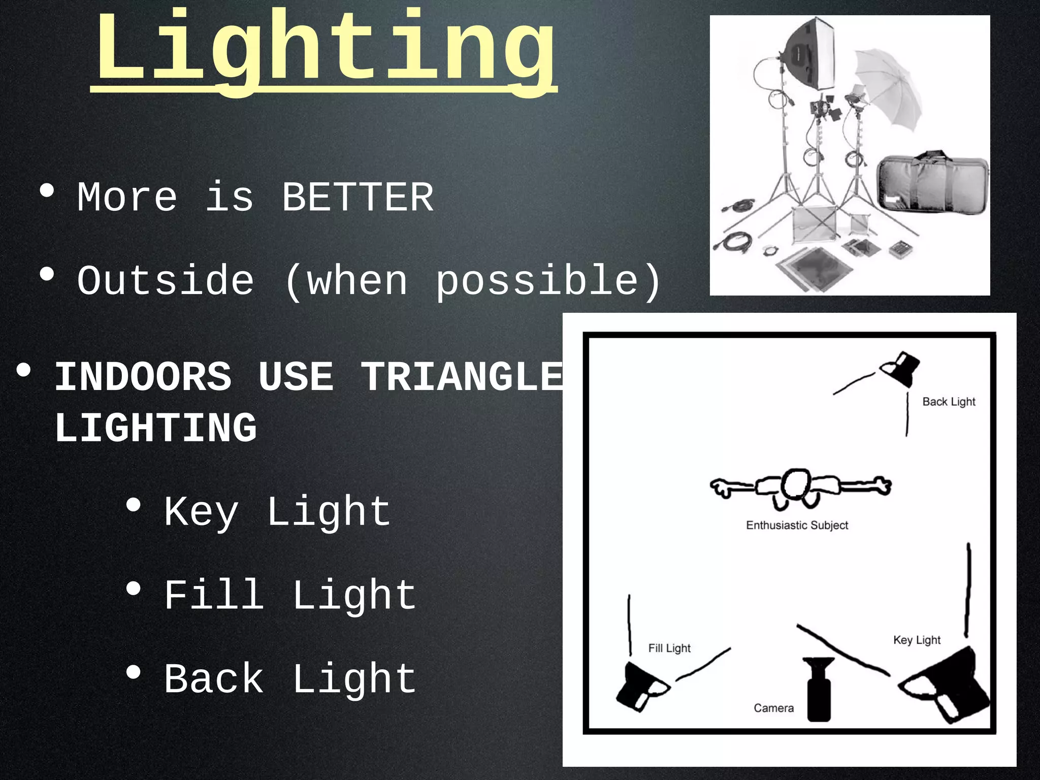Lighting
• More is BETTER
• Outside (when possible)
• INDOORS USE TRIANGLE
 LIGHTING
    • Key Light
    • Fill Light
    • Back Light
 