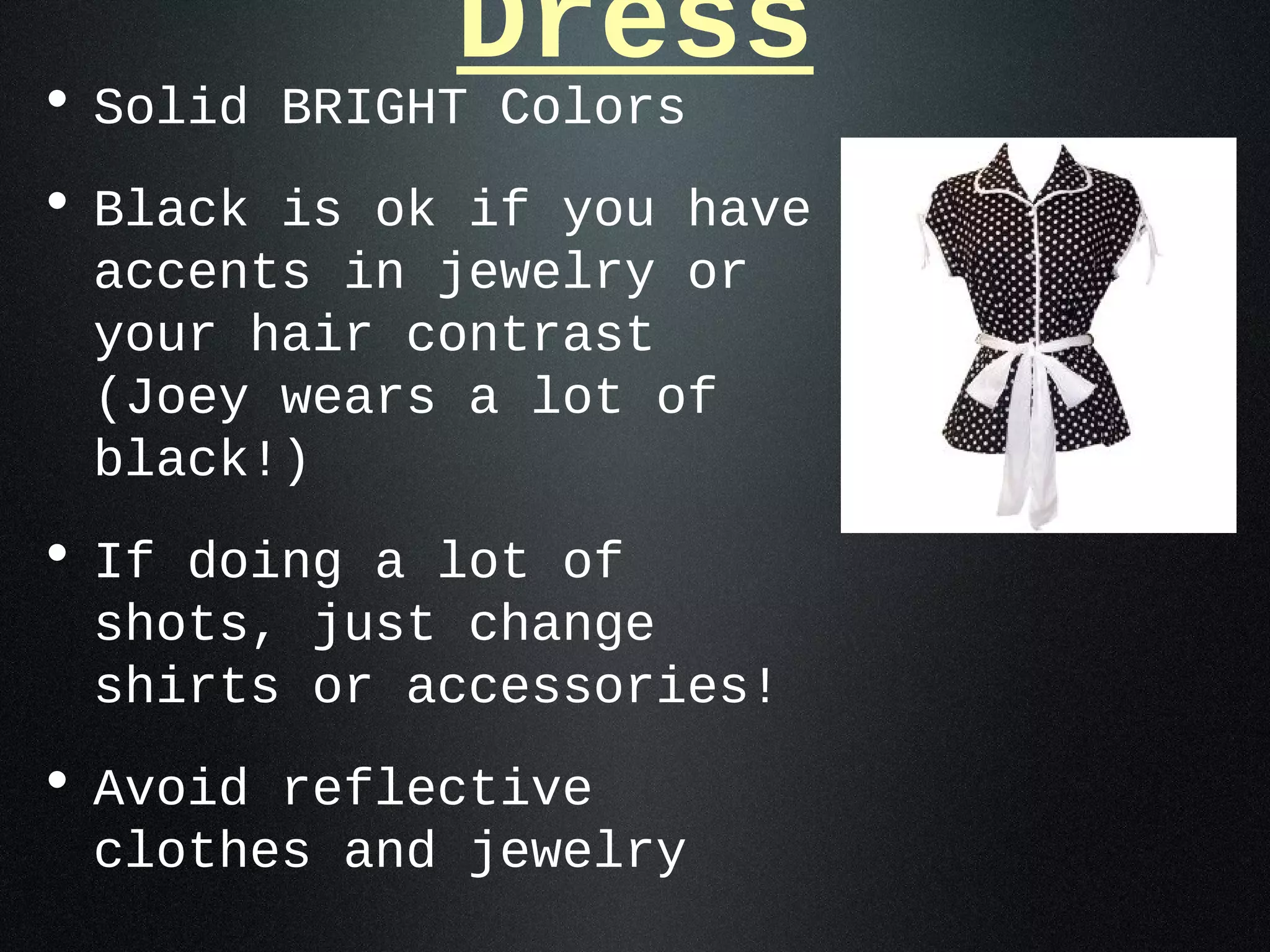 Dress
• Solid BRIGHT Colors
• Black is ok if you have
 accents in jewelry or
 your hair contrast
 (Joey wears a lot of
 black!)
• If doing a lot of
 shots, just change
 shirts or accessories!
• Avoid reflective
 clothes and jewelry
 