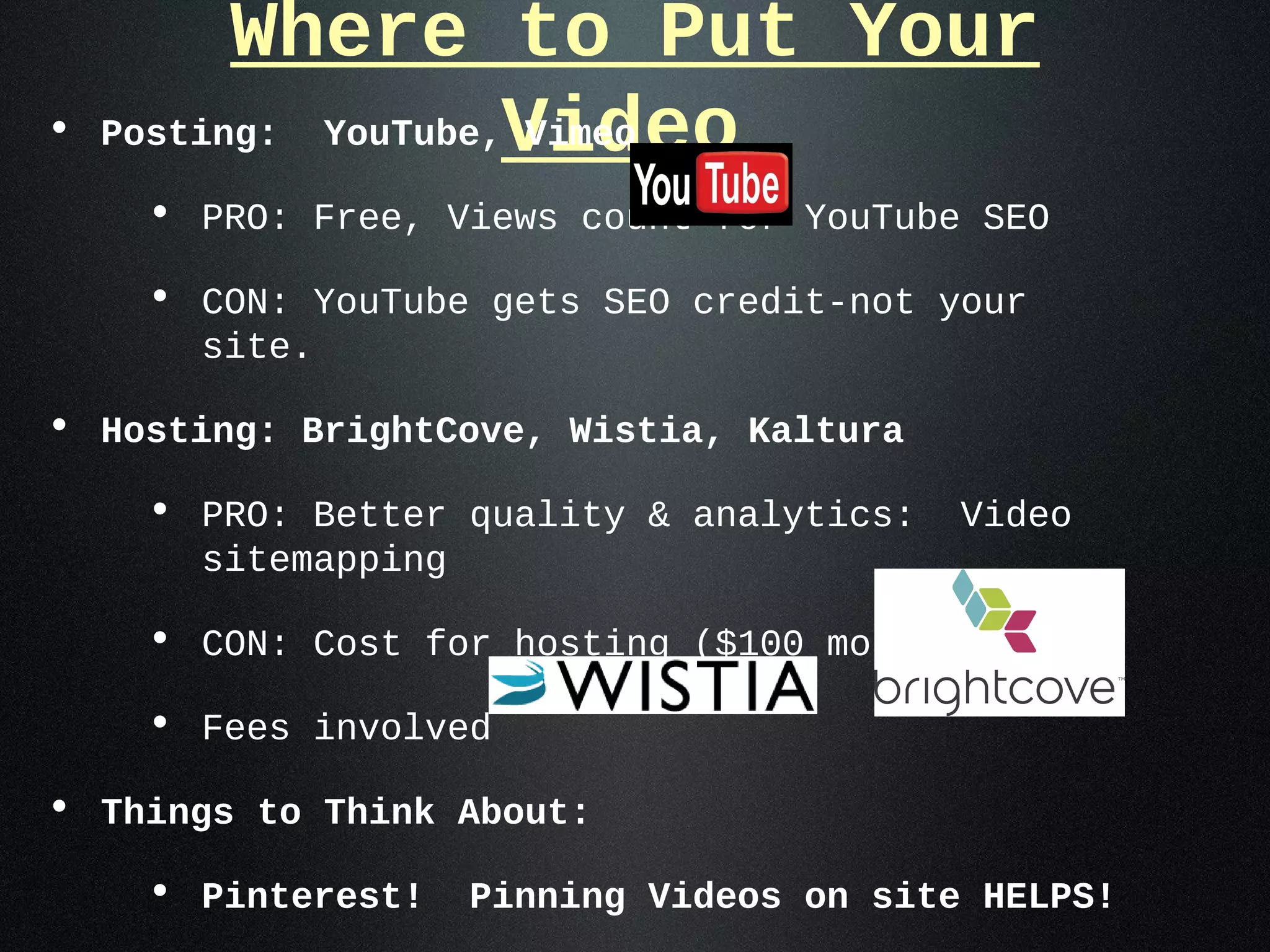 Where to Put Your
•   Posting: YouTube,Video
                     Vimeo

     • PRO: Free, Views count for YouTube SEO
     • CON: YouTube gets SEO credit-not your
       site.

• Hosting: BrightCove, Wistia, Kaltura
     • PRO: Better quality & analytics:    Video
       sitemapping

     • CON: Cost for hosting ($100 month)
     • Fees involved
• Things to Think About:
     • Pinterest!    Pinning Videos on site HELPS!
 