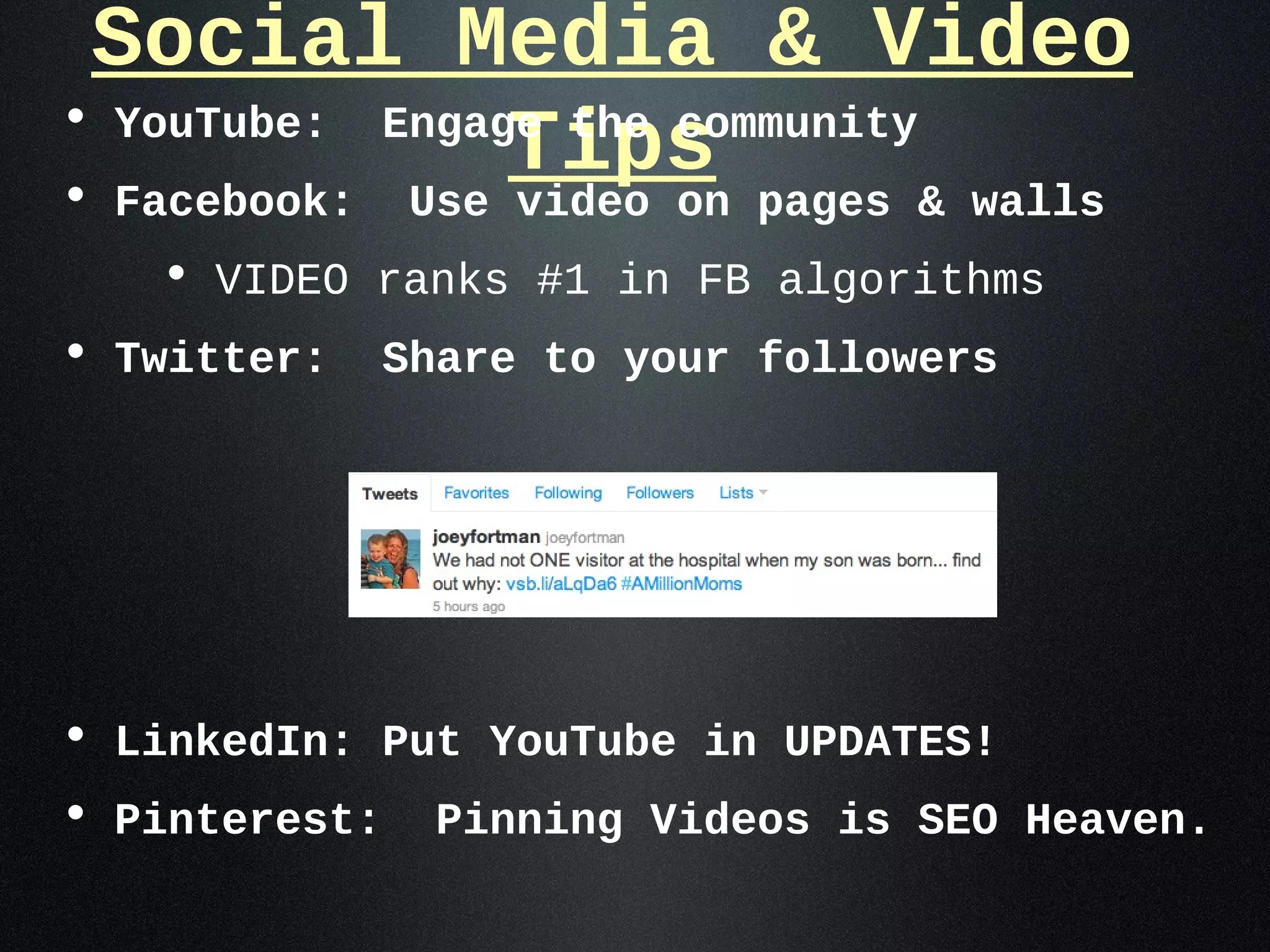 Social Media & Video
• YouTube: Engage the community
•
                Tips
  Facebook:    Use video on pages & walls
   • VIDEO ranks #1 in FB algorithms
• Twitter:    Share to your followers




• LinkedIn: Put YouTube in UPDATES!
• Pinterest: Pinning Videos is SEO Heaven.
 