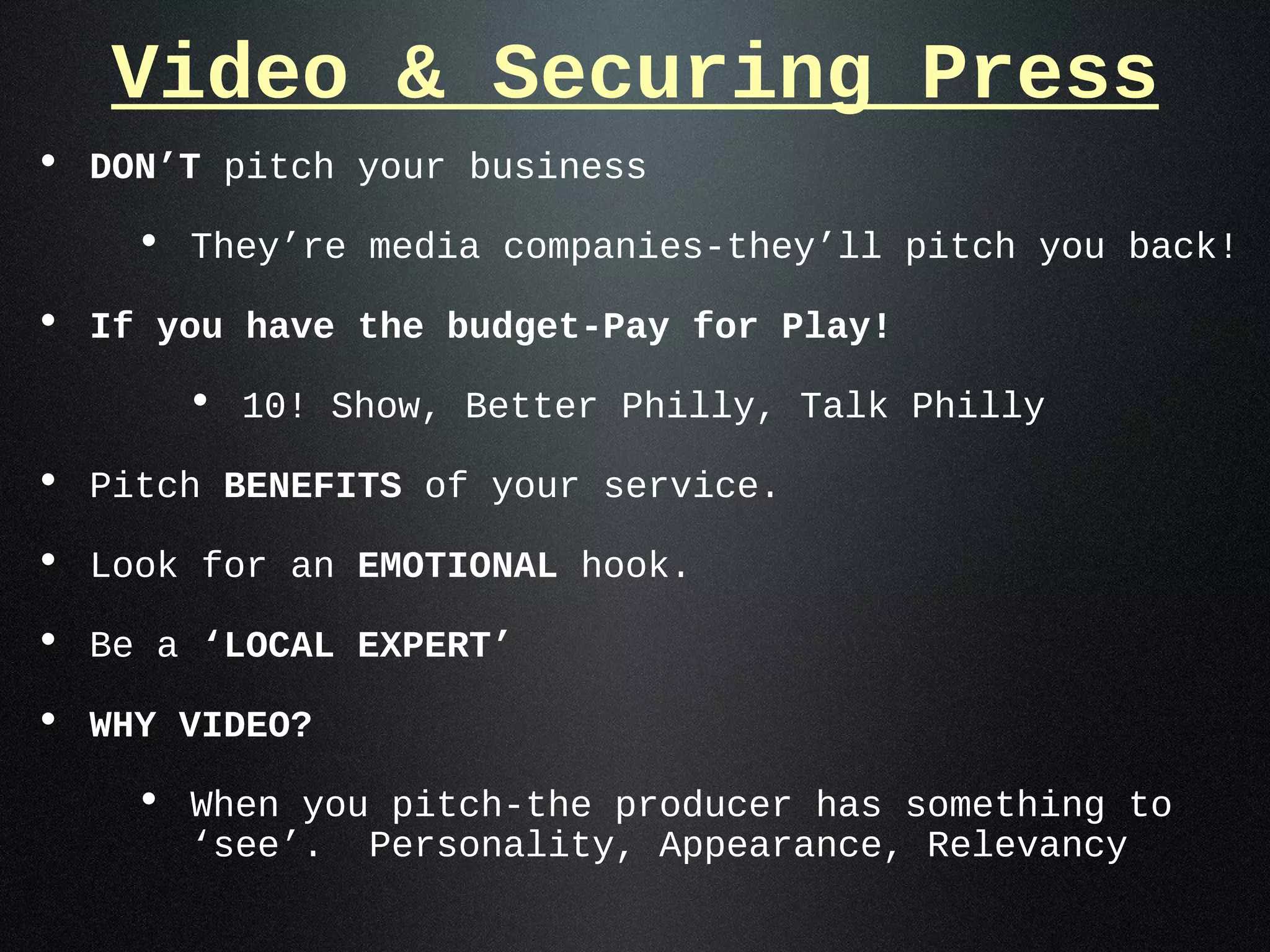 Video & Securing Press
• DON’T pitch your business
    • They’re media companies-they’ll pitch you back!
• If you have the budget-Pay for Play!
      • 10! Show, Better Philly, Talk Philly
• Pitch BENEFITS of your service.
• Look for an EMOTIONAL hook.
• Be a ‘LOCAL EXPERT’
• WHY VIDEO?
    • When you pitch-the producer has something to
      ‘see’.   Personality, Appearance, Relevancy
 
